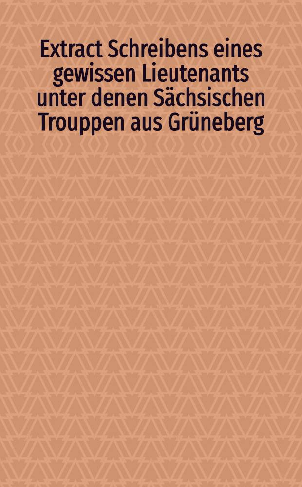 Extract Schreibens eines gewissen Lieutenants unter denen Sächsischen Trouppen aus Grüneberg ( vom 13 Febr.1706) : Die scharffe und bluthige Action zwischen denen Schwedischen, Söchsischen und Moserwiteschen Trouppen bey Freustadt in Gross-Pohlen betreffend