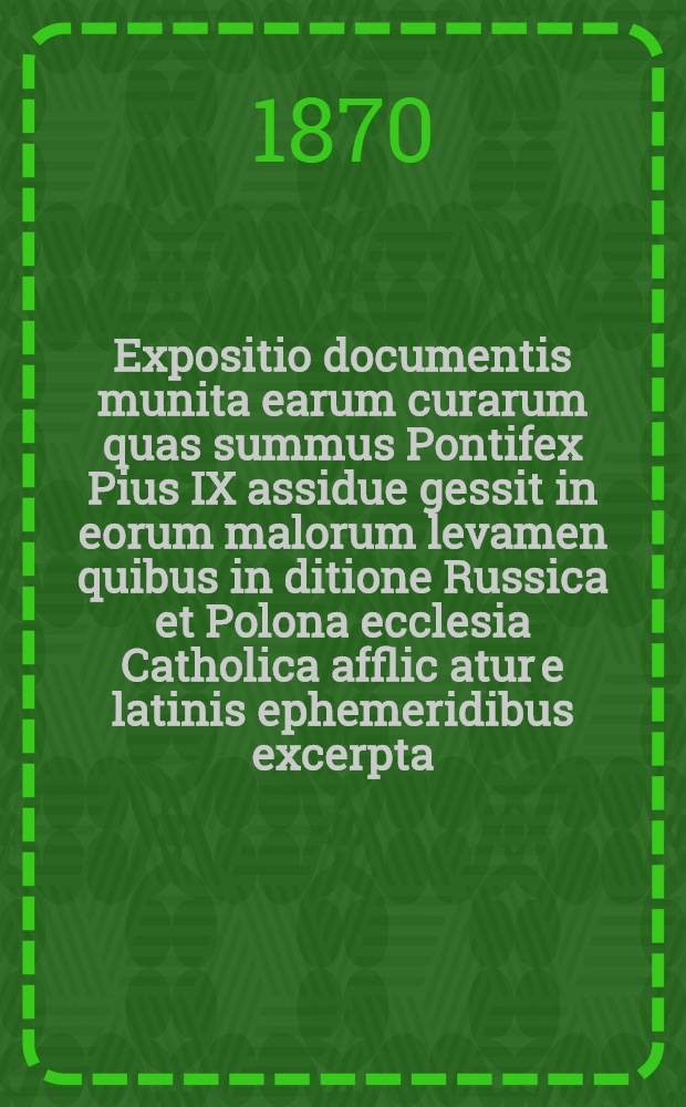 Expositio documentis munita earum curarum quas summus Pontifex Pius IX assidue gessit in eorum malorum levamen quibus in ditione Russica et Polona ecclesia Catholica afflic atur e latinis ephemeridibus excerpta