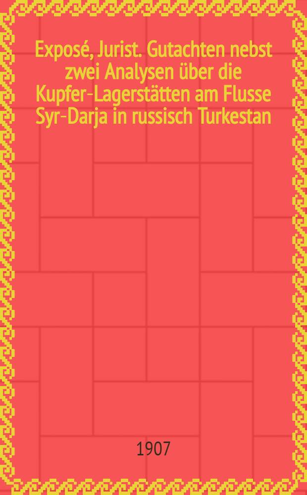 Exposé, Jurist. Gutachten nebst zwei Analysen über die Kupfer-Lagerstätten am Flusse Syr-Darja in russisch Turkestan : (Fergana-Gebiet)