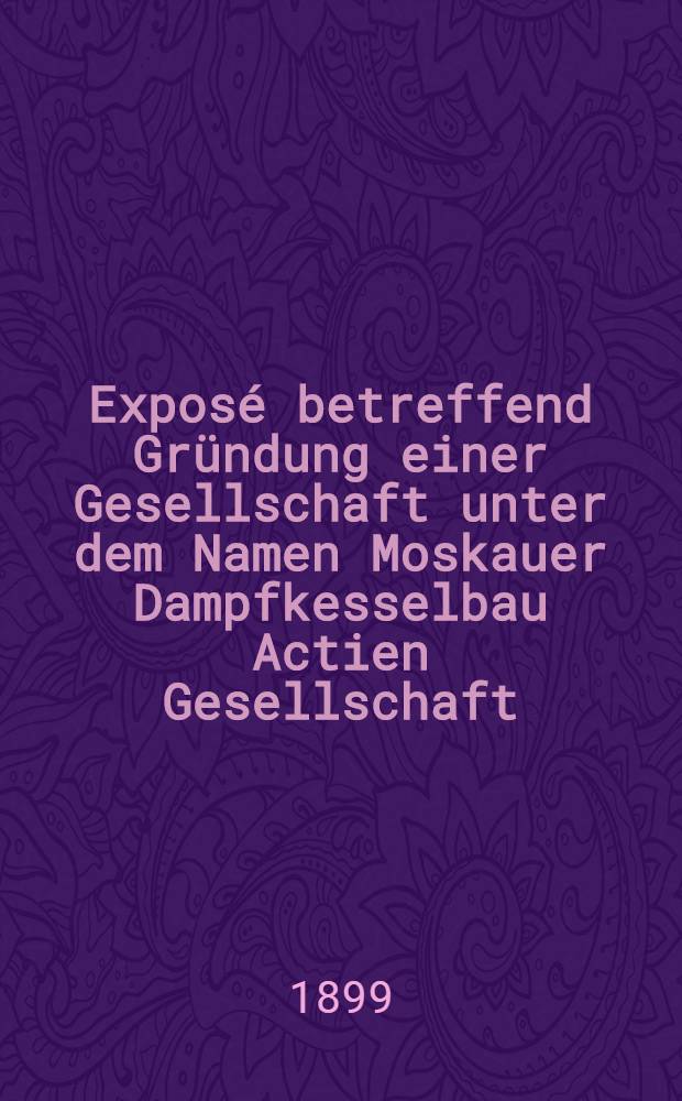 Exposé betreffend Gründung einer Gesellschaft unter dem Namen Moskauer Dampfkesselbau Actien Gesellschaft
