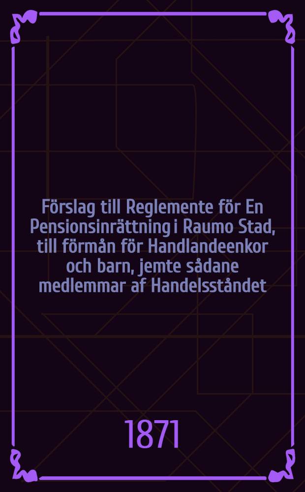 Förslag till Reglemente för En Pensionsinrättning i Raumo Stad, till förmån för Handlandeenkor och barn, jemte sådane medlemmar af Handelsståndet, hwilka genom sjuklighet eller kända olyckshändelser kommit i sådant obestånd, att de ej förmå sig lifnära