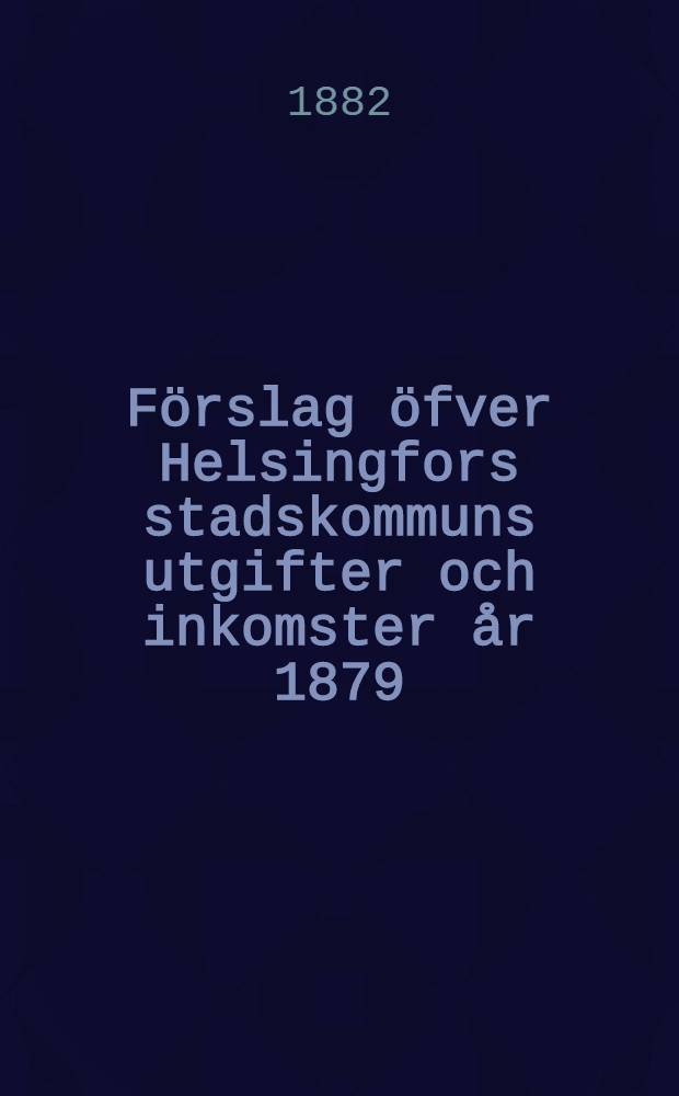 Förslag öfver Helsingfors stadskommuns utgifter och inkomster år 1879