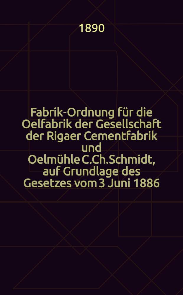 Fabrik-Ordnung für die Oelfabrik der Gesellschaft der Rigaer Cementfabrik und Oelmühle C.Ch.Schmidt, auf Grundlage des Gesetzes vom 3 Juni 1886