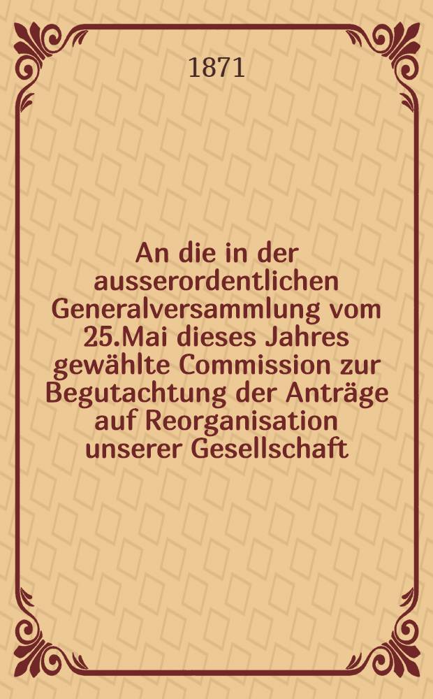 An die in der ausserordentlichen Generalversammlung vom 25.Mai dieses Jahres gew&auml;hlte Commission zur Begutachtung der Antr&auml;ge auf Reorganisation unserer Gesellschaft