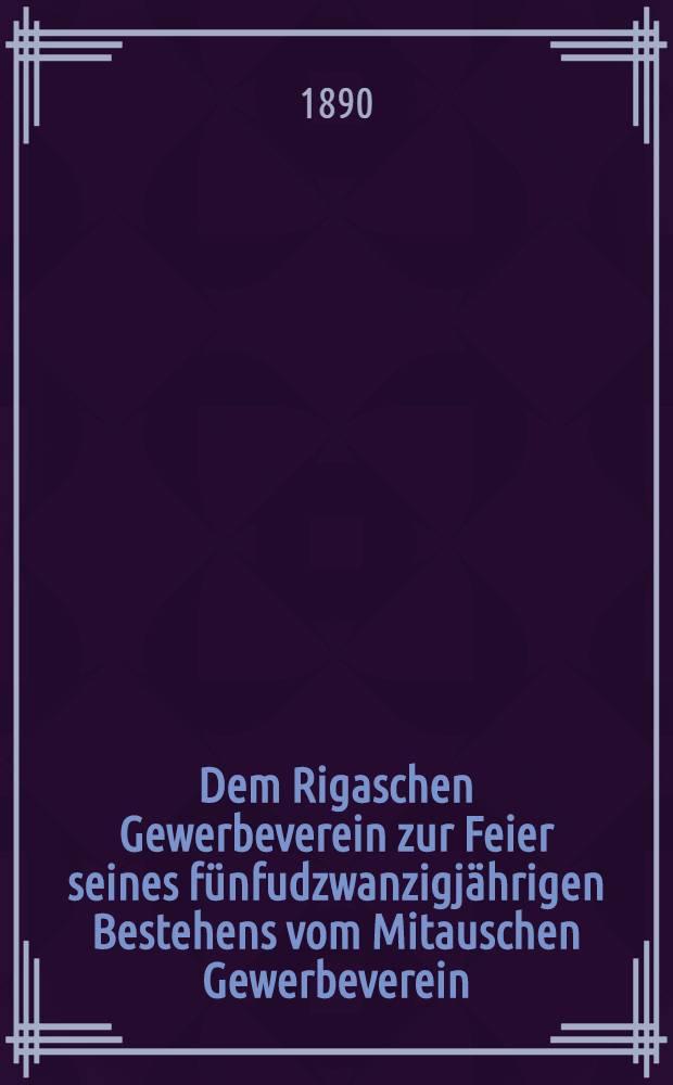 Dem Rigaschen Gewerbeverein zur Feier seines fünfudzwanzigjährigen Bestehens vom Mitauschen Gewerbeverein