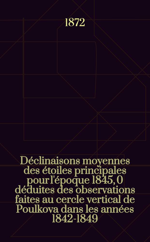 Déclinaisons moyennes des étoiles principales pour l'époque 1845, 0 déduites des observations faites au cercle vertical de Poulkova dans les années 1842-1849