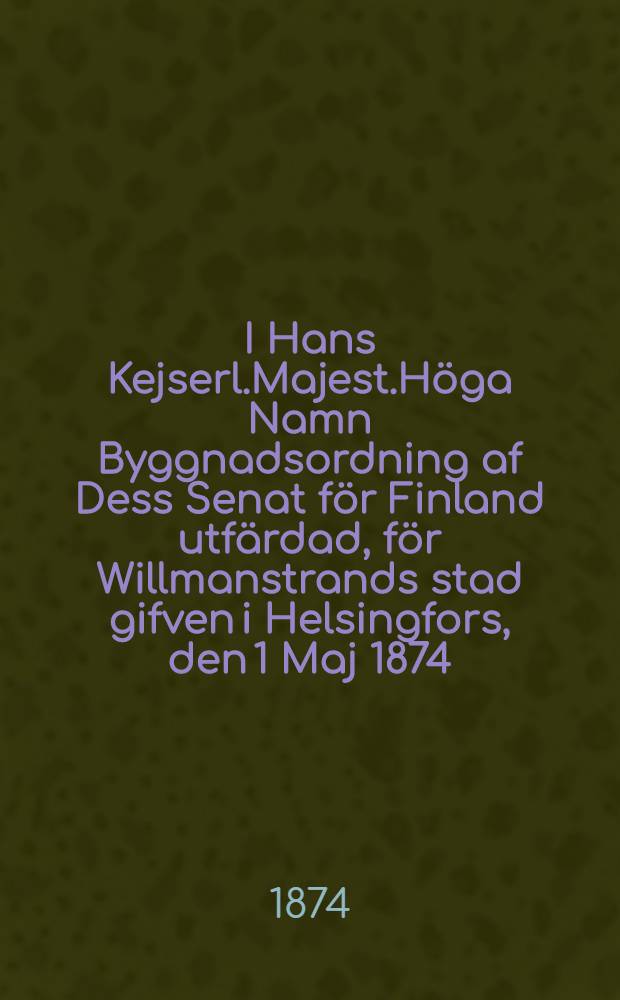 I Hans Kejserl.Majest.Höga Namn Byggnadsordning af Dess Senat för Finland utfärdad, för Willmanstrands stad gifven i Helsingfors, den 1 Maj 1874