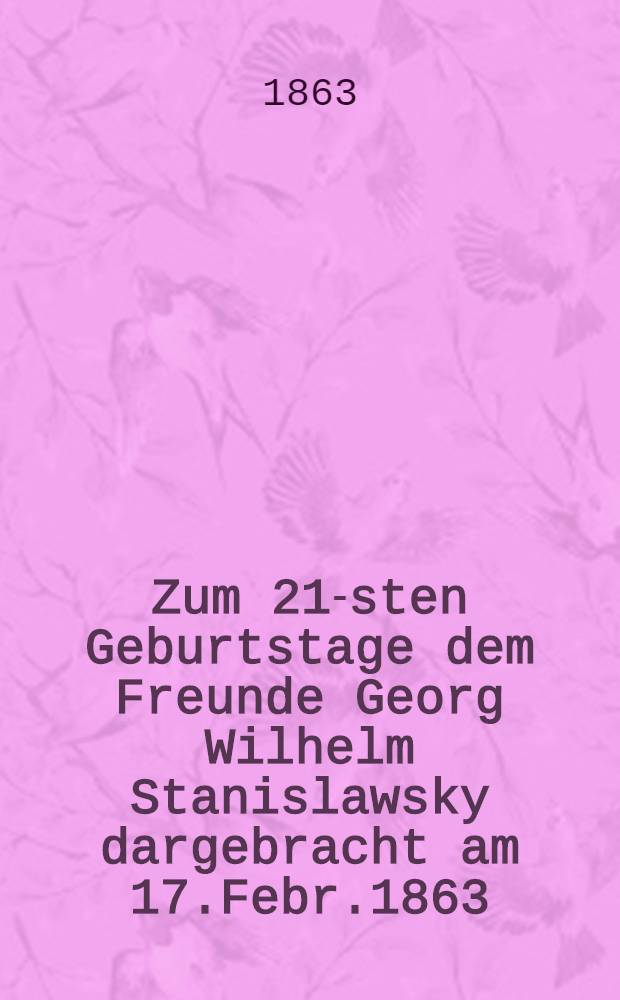 Zum 21-sten Geburtstage dem Freunde Georg Wilhelm Stanislawsky dargebracht am 17.Febr.1863 : Pièce de vers