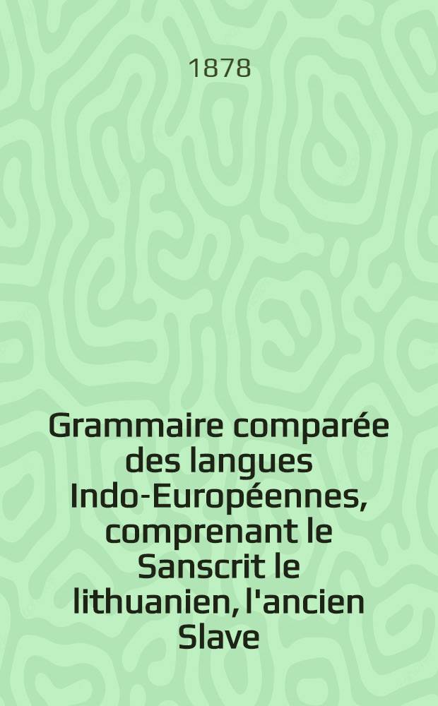 Grammaire compar&eacute;e des langues Indo-Europ&eacute;ennes, comprenant le Sanscrit le lithuanien, l'ancien Slave