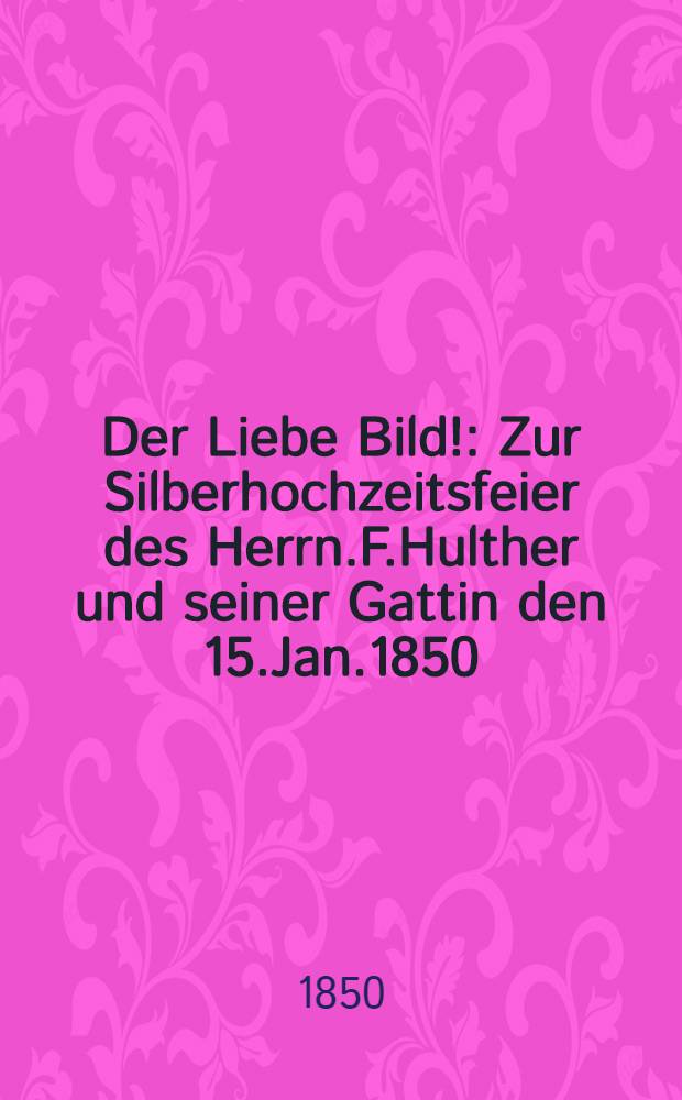Der Liebe Bild! : Zur Silberhochzeitsfeier des Herrn.F.Hulther und seiner Gattin den 15.Jan.1850
