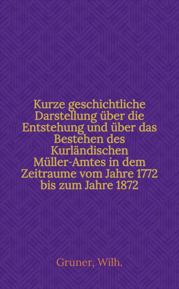 Kurze geschichtliche Darstellung über die Entstehung und über das Bestehen des Kurländischen Müller-Amtes in dem Zeitraume vom Jahre 1772 bis zum Jahre 1872