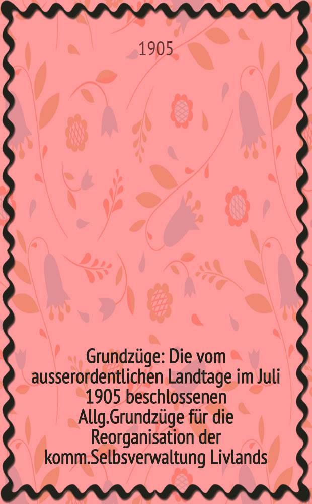 Grundz&uuml;ge : Die vom ausserordentlichen Landtage im Juli 1905 beschlossenen Allg.Grundz&uuml;ge f&uuml;r die Reorganisation der komm.Selbsverwaltung Livlands