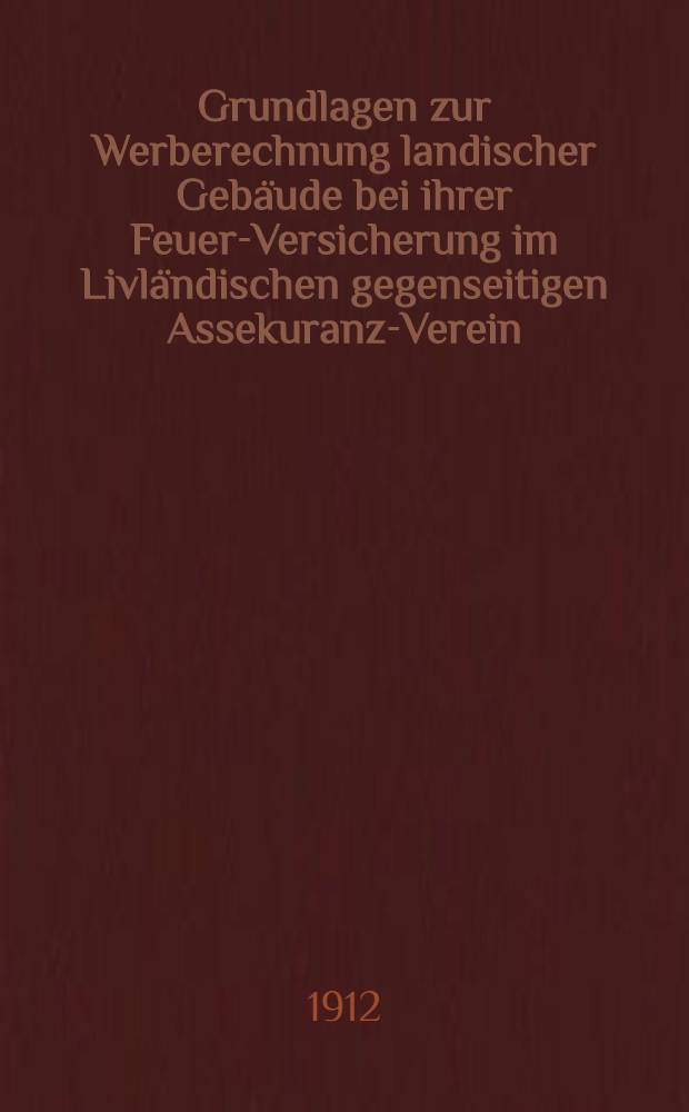 Grundlagen zur Werberechnung landischer Geb&auml;ude bei ihrer Feuer-Versicherung im Livl&auml;ndischen gegenseitigen Assekuranz-Verein