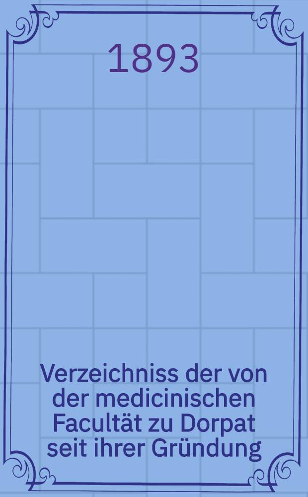 Verzeichniss der von der medicinischen Facultät zu Dorpat seit ihrer Gründung (1802-1892) veröffentlichen Schriften