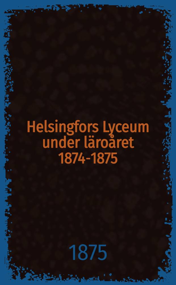 Helsingfors Lyceum under läroåret 1874-1875 : Berättelse afgifven vid den offentliga årsexamen den 29 Maj 1875