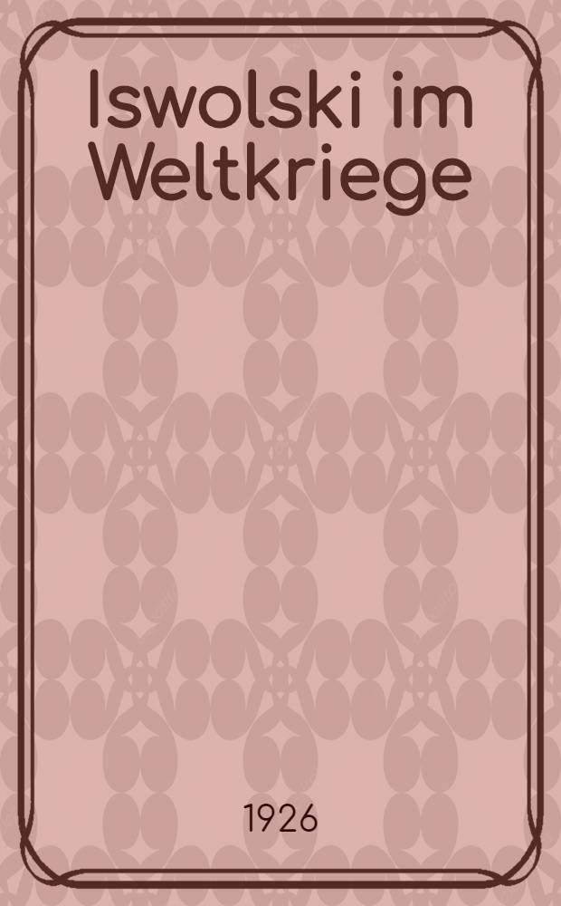 Iswolski im Weltkriege : Der diplomatische Schrittwechsel Iswolskis aus den Jahren 1914-1917 : Neue Dokumente aus den Geheimakten der Russischen Staatsarchive : Im Auftrage des Deutschen Auswärtigen Amtes
