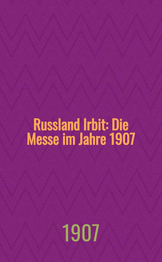 Russland Irbit : Die Messe im Jahre 1907 : Bericht des Handelssachverständigen beim Kaiserlichen Generalkonsulat in St.Petersburg, erstattet im März 1907