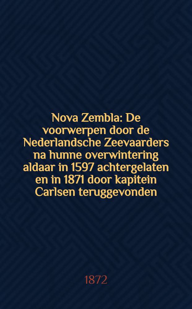 Nova Zembla : De voorwerpen door de Nederlandsche Zeevaarders na hunne overwintering aldaar in 1597 achtergelaten en in 1871 door kapitein Carlsen teruggevonden