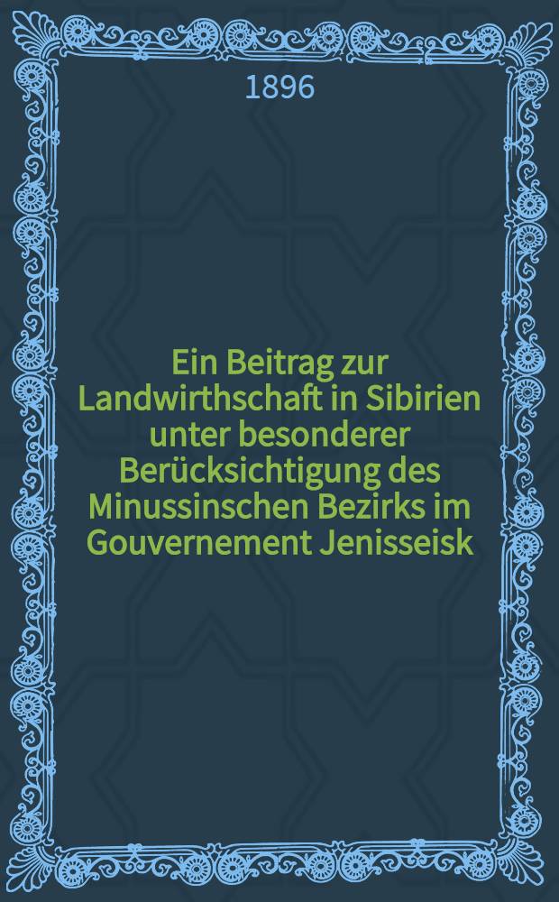 Ein Beitrag zur Landwirthschaft in Sibirien unter besonderer Berücksichtigung des Minussinschen Bezirks im Gouvernement Jenisseisk