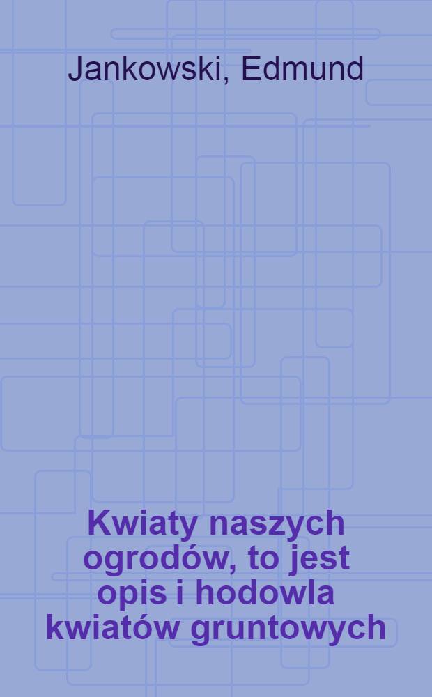 Kwiaty naszych ogrod&oacute;w, to jest opis i hodowla kwiat&oacute;w gruntowych