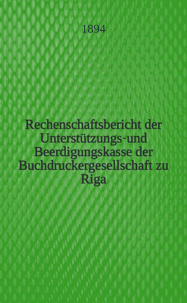 Rechenschaftsbericht der Unterst&uuml;tzungs-und Beerdigungskasse der Buchdruckergesellschaft zu Riga = Отч. Вспомогательной и Похорон. Кассы общества типографов в г.Риге