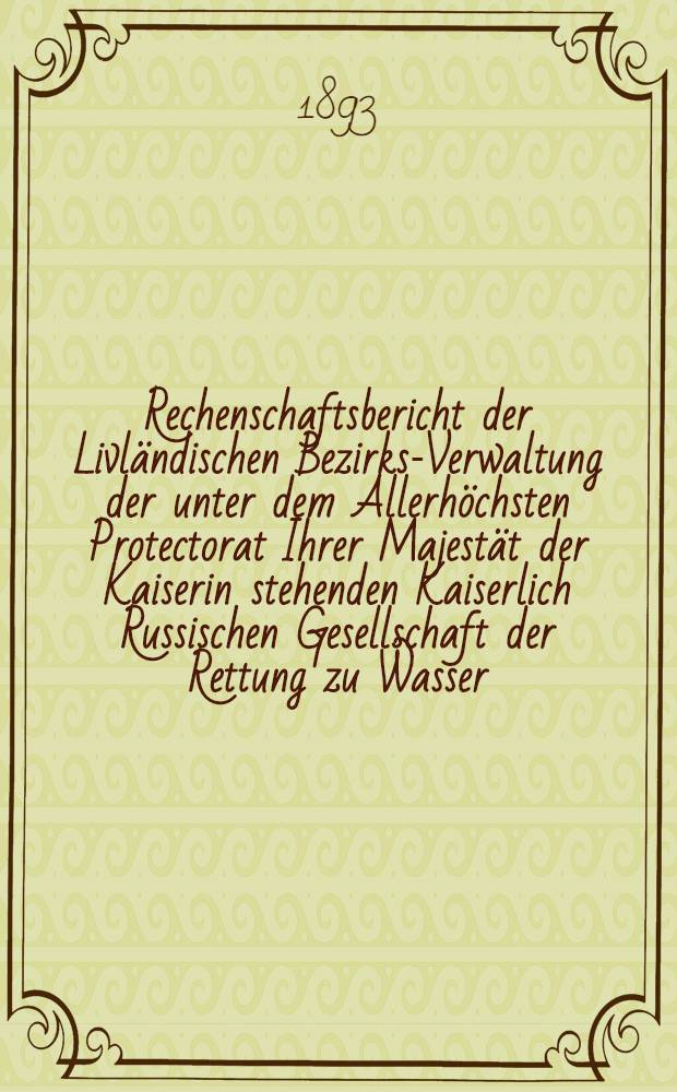 Rechenschaftsbericht der Livländischen Bezirks-Verwaltung der unter dem Allerhöchsten Protectorat Ihrer Majestät der Kaiserin stehenden Kaiserlich Russischen Gesellschaft der Rettung zu Wasser