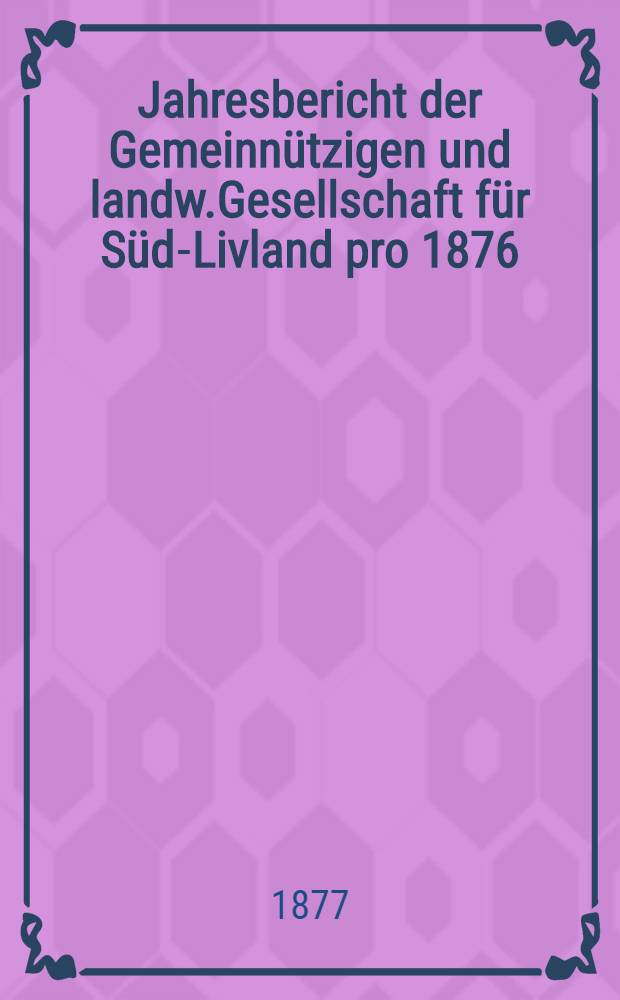 Jahresbericht der Gemeinn&uuml;tzigen und landw.Gesellschaft f&uuml;r S&uuml;d-Livland pro 1876