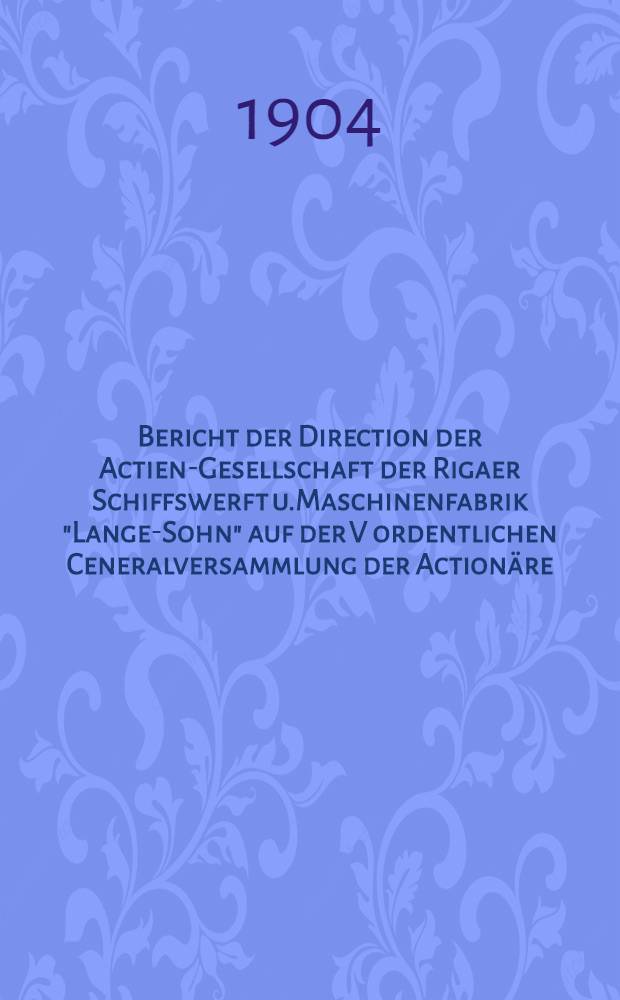 Bericht der Direction der Actien-Gesellschaft der Rigaer Schiffswerft u.Maschinenfabrik "Lange-Sohn" auf der V ordentlichen Ceneralversammlung der Actionäre : 1903