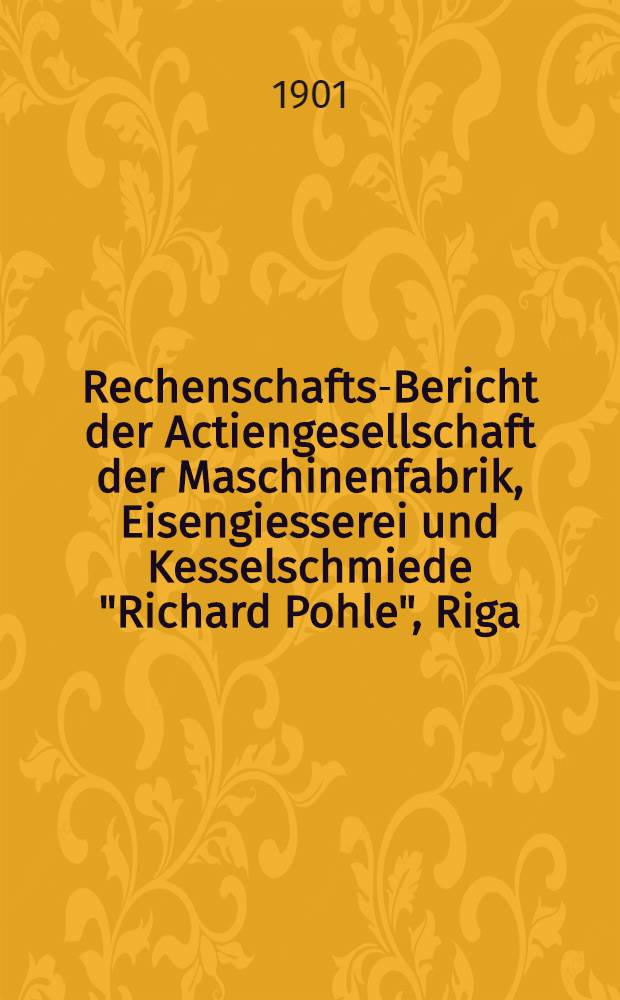Rechenschafts-Bericht der Actiengesellschaft der Maschinenfabrik, Eisengiesserei und Kesselschmiede "Richard Pohle", Riga