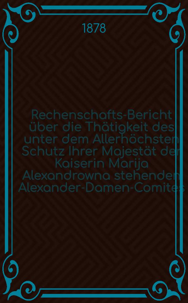 Rechenschafts-Bericht über die Thätigkeit des unter dem Allerhöchsten Schutz Ihrer Majestät der Kaiserin Marija Alexandrowna stehenden Alexander-Damen-Comites : 1877/1879