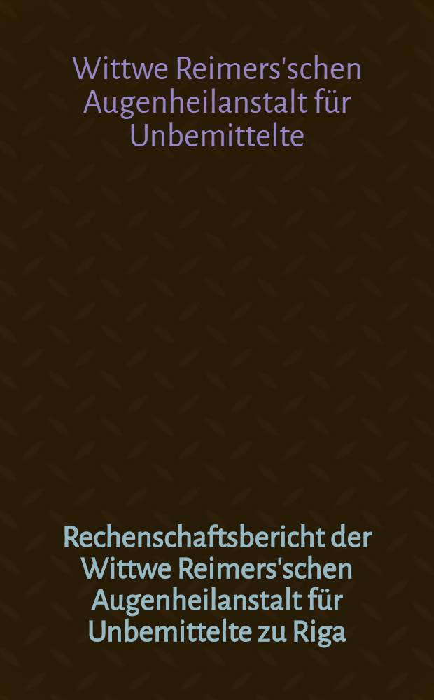 Rechenschaftsbericht der Wittwe Reimers'schen Augenheilanstalt für Unbemittelte zu Riga