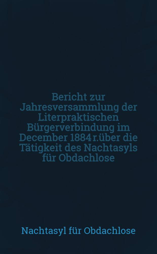 Bericht zur Jahresversammlung der Literpraktischen Bürgerverbindung im December 1884 r.über die Tätigkeit des Nachtasyls für Obdachlose (begründet 1880)