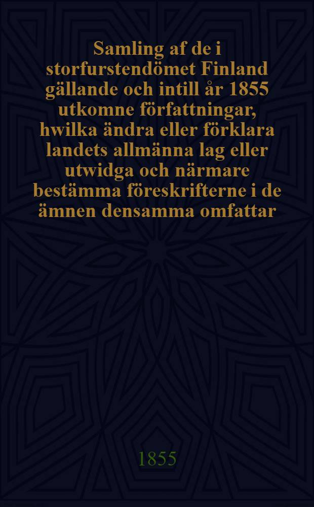 Samling af de i storfurstendömet Finland gällande och intill år 1855 utkomne författningar, hwilka ändra eller förklara landets allmänna lag eller utwidga och närmare bestämma föreskrifterne i de ämnen densamma omfattar. Vol.1