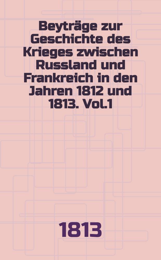 Beyträge zur Geschichte des Krieges zwischen Russland und Frankreich in den Jahren 1812 und 1813. Vol.1