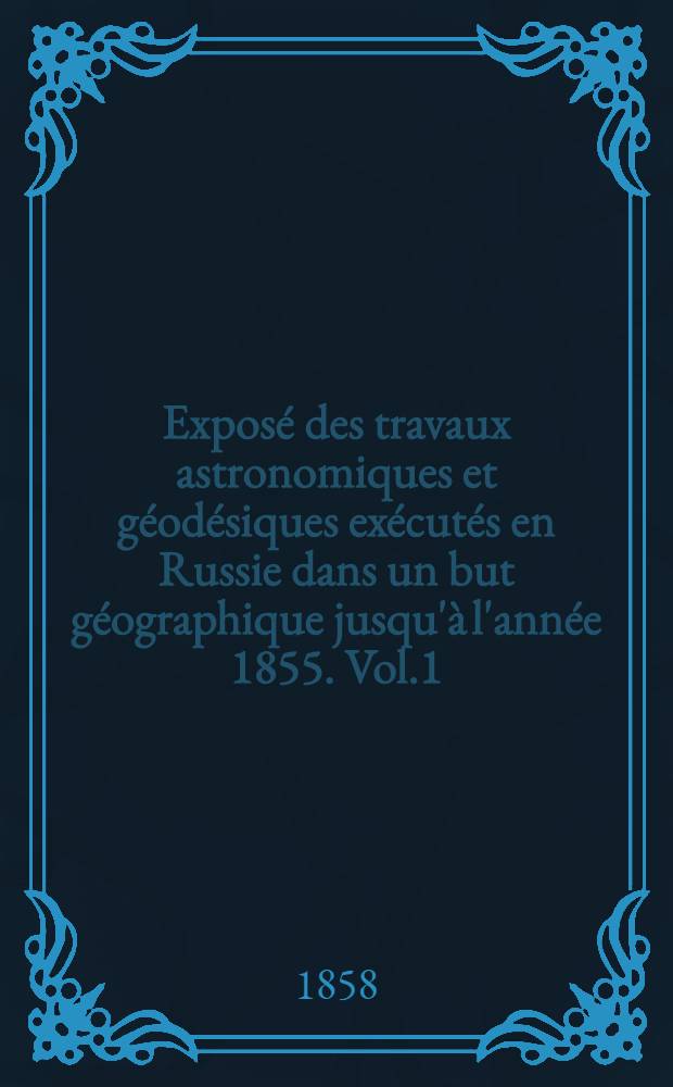Exposé des travaux astronomiques et géodésiques exécutés en Russie dans un but géographique jusqu'à l'année 1855. Vol.1