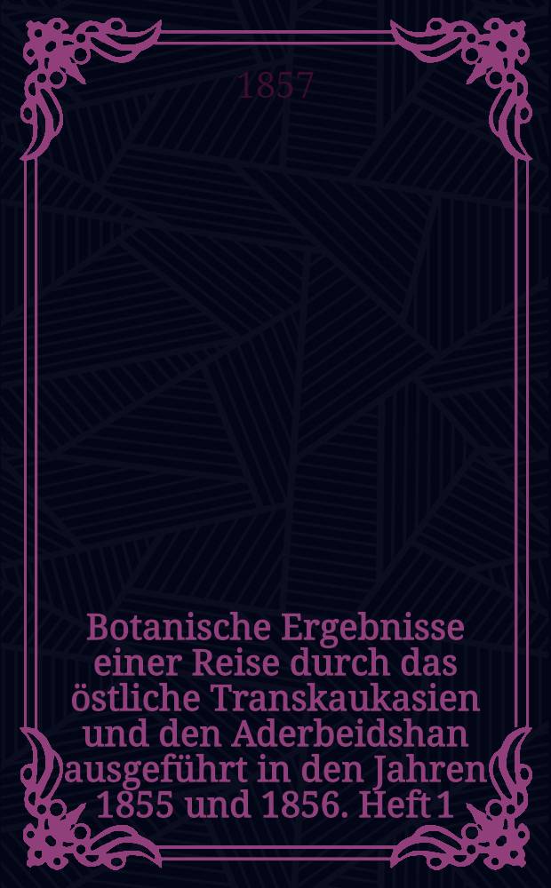 Botanische Ergebnisse einer Reise durch das östliche Transkaukasien und den Aderbeidshan ausgeführt in den Jahren 1855 und 1856. Heft 1