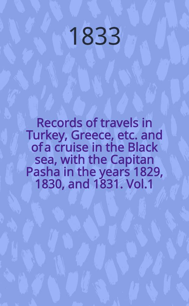 Records of travels in Turkey, Greece, etc. and of a cruise in the Black sea, with the Capitan Pasha in the years 1829, 1830, and 1831. Vol.1