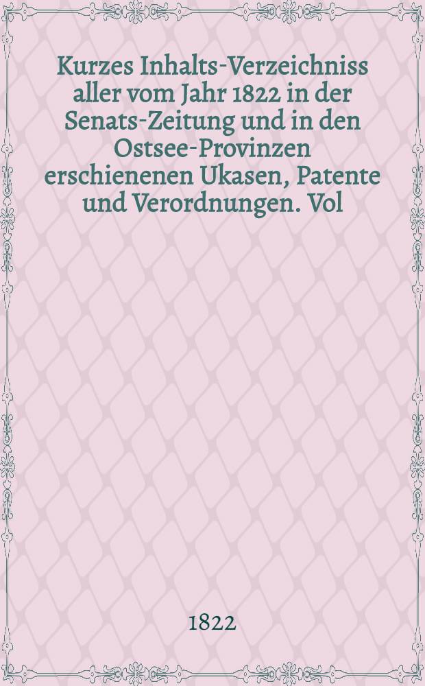 Kurzes Inhalts-Verzeichniss aller vom Jahr 1822 in der Senats-Zeitung und in den Ostsee-Provinzen erschienenen Ukasen, Patente und Verordnungen. Vol.1