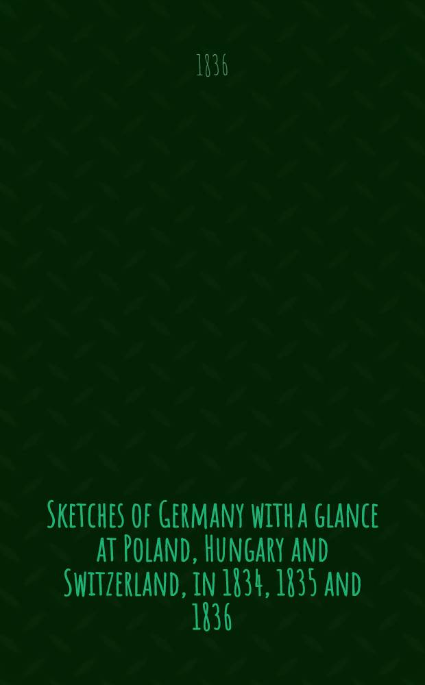 Sketches of Germany with a glance at Poland, Hungary and Switzerland, in 1834, 1835 and 1836 : By an Englishman resident in Germany. Vol.1