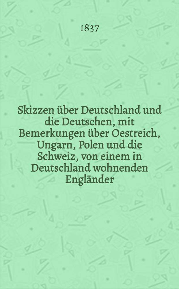 Skizzen &uuml;ber Deutschland und die Deutschen, mit Bemerkungen &uuml;ber Oestreich, Ungarn, Polen und die Schweiz, von einem in Deutschland wohnenden Engl&auml;nder. Vol.1