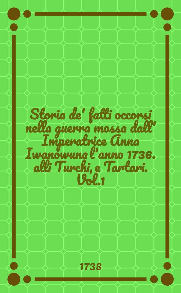 Storia de' fatti occorsi nella guerra mossa dall' Imperatrice Anna Iwanowuna l'anno 1736. alli Turchi, e Tartari. Vol.1