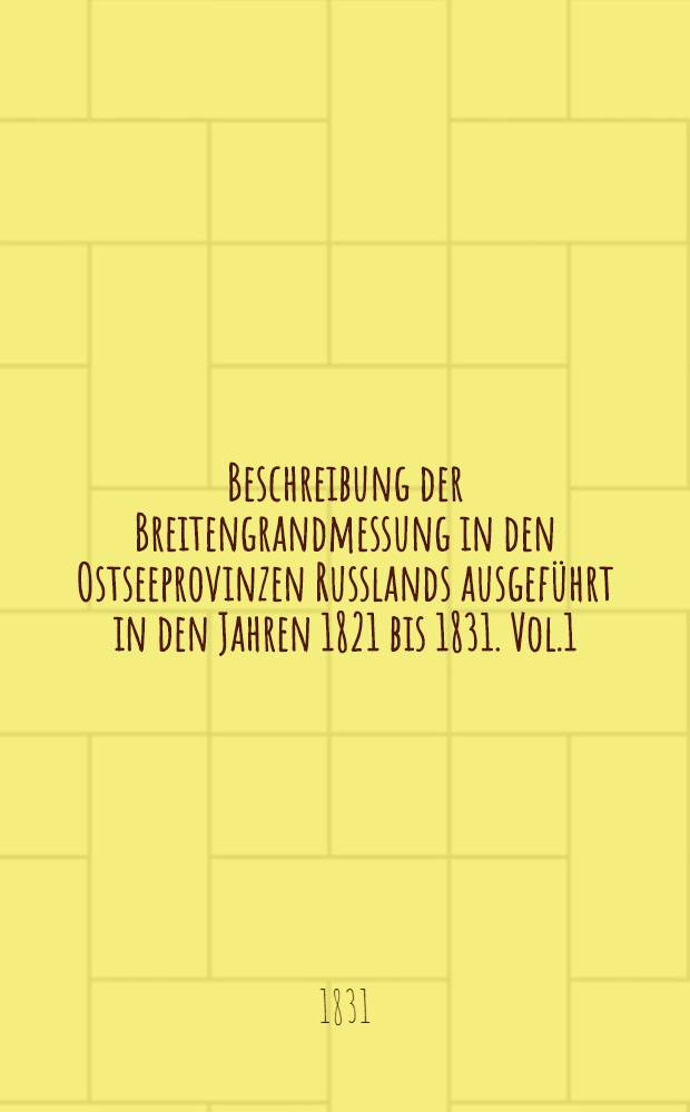 Beschreibung der Breitengrandmessung in den Ostseeprovinzen Russlands ausgeführt in den Jahren 1821 bis 1831. Vol.1
