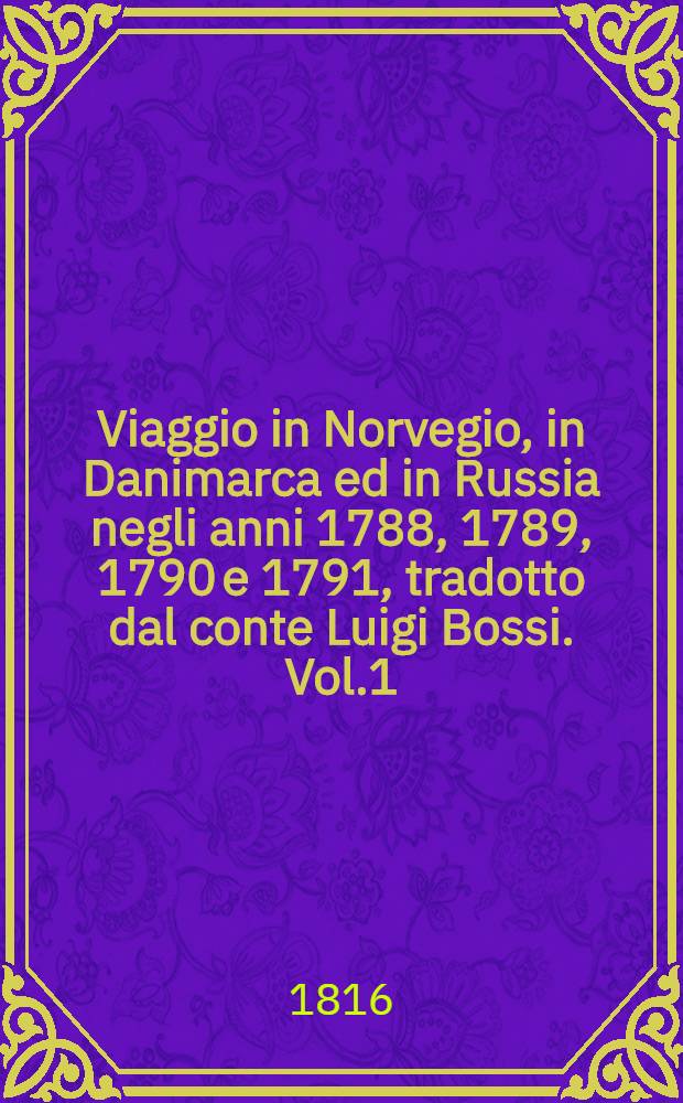 Viaggio in Norvegio, in Danimarca ed in Russia negli anni 1788, 1789, 1790 e 1791, tradotto dal conte Luigi Bossi. Vol.1