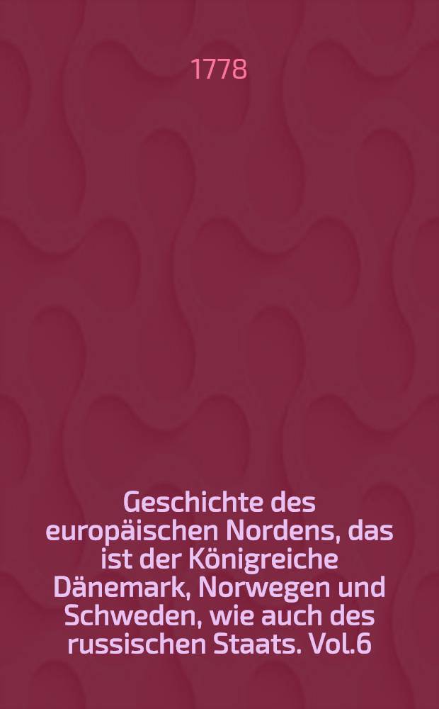 Geschichte des europäischen Nordens, das ist der Königreiche Dänemark, Norwegen und Schweden, wie auch des russischen Staats. Vol.6