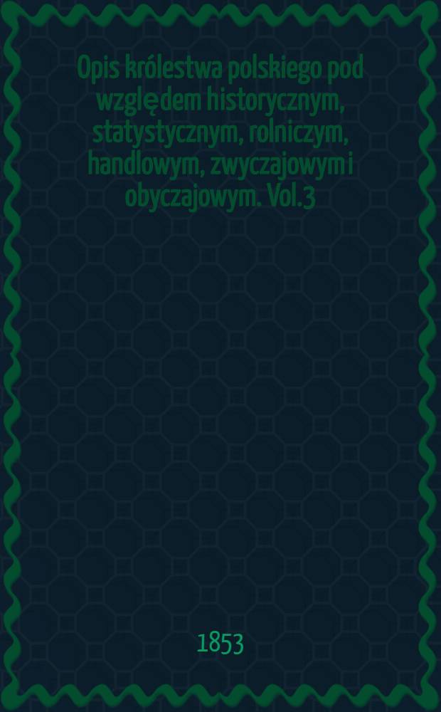 Opis królestwa polskiego pod względem historycznym, statystycznym, rolniczym, handlowym, zwyczajowym i obyczajowym. Vol.3