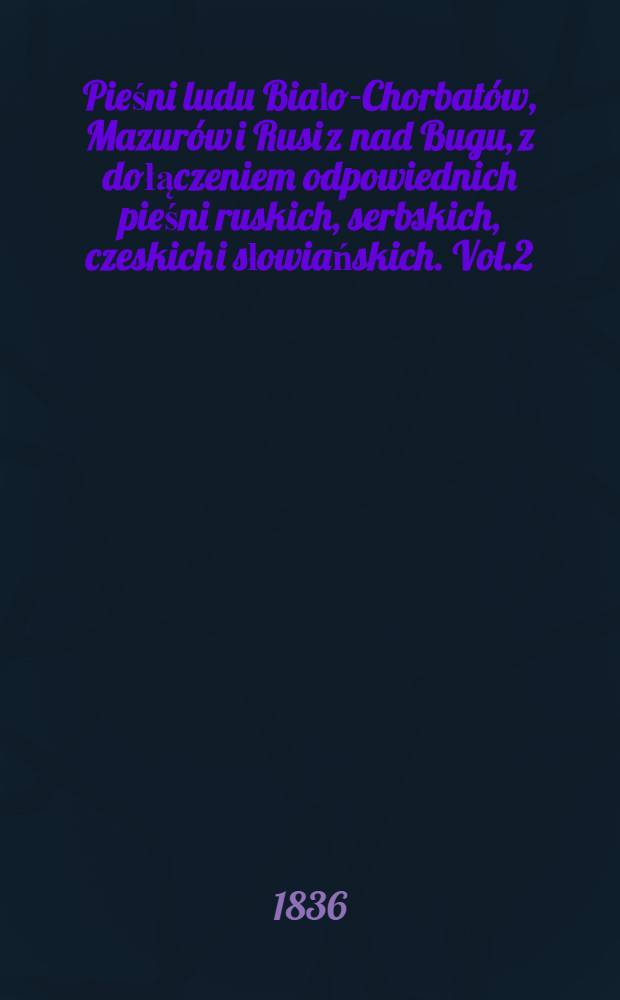 Pieśni ludu Biało-Chorbatów, Mazurów i Rusi z nad Bugu, z dołączeniem odpowiednich pieśni ruskich, serbskich, czeskich i słowiańskich. Vol.2