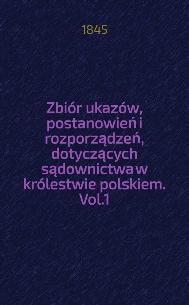 Zbiór ukazów, postanowień i rozporządzeń, dotyczących sądownictwa w królestwie polskiem. Vol.1