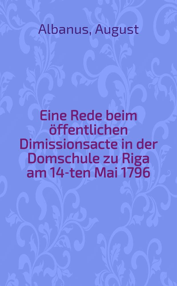 Eine Rede beim öffentlichen Dimissionsacte in der Domschule zu Riga am 14-ten Mai 1796
