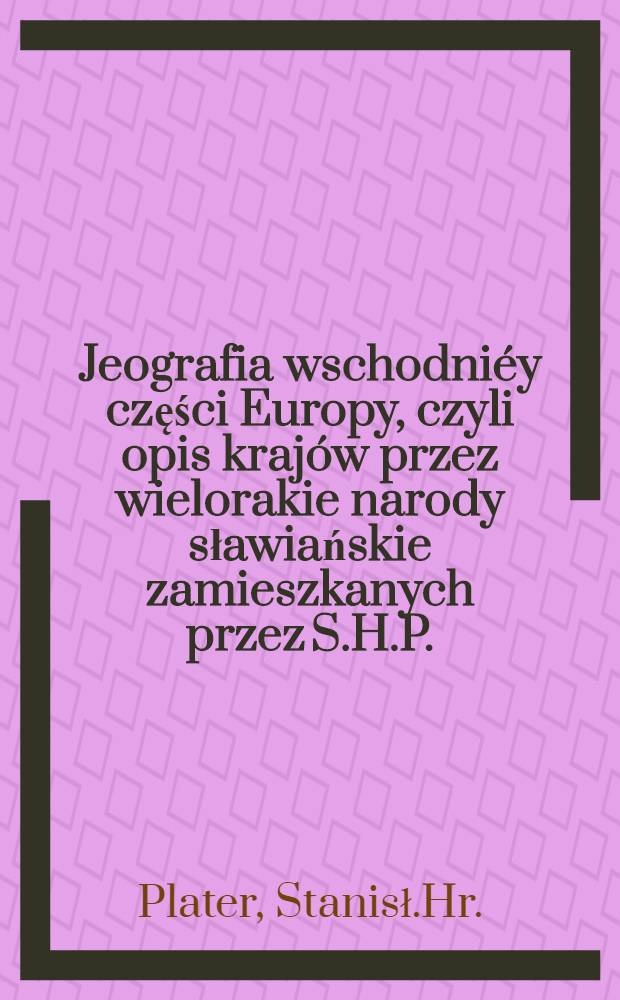 Jeografia wschodni&eacute;y części Europy, czyli opis kraj&oacute;w przez wielorakie narody sławiańskie zamieszkanych przez S.H.P.