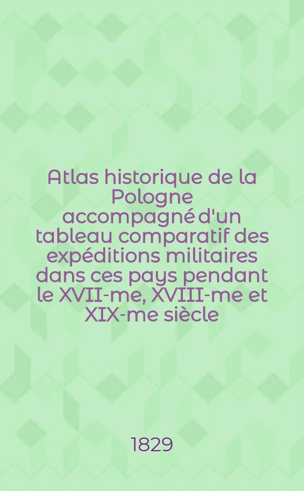 Atlas historique de la Pologne accompagné d'un tableau comparatif des expéditions militaires dans ces pays pendant le XVII-me, XVIII-me et XIX-me siècle